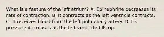 What is a feature of the left atrium? A. Epinephrine decreases its rate of contraction. B. It contracts as the left ventricle contracts. C. It receives blood from the left pulmonary artery. D. Its pressure decreases as the left ventricle fills up.