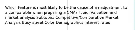 Which feature is most likely to be the cause of an adjustment to a comparable when preparing a CMA? Topic: Valuation and market analysis Subtopic: Competitive/Comparative Market Analysis Busy street Color Demographics Interest rates