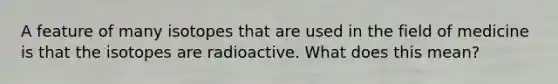 A feature of many isotopes that are used in the field of medicine is that the isotopes are radioactive. What does this mean?