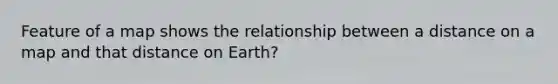 Feature of a map shows the relationship between a distance on a map and that distance on Earth?