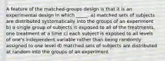 A feature of the matched-groups design is that it is an experimental design in which _____. a) matched sets of subjects are distributed systematically into the groups of an experiment b) a single group of subjects is exposed to all of the treatments, one treatment at a time c) each subject is exposed to all levels of one's independent variable rather than being randomly assigned to one level d) matched sets of subjects are distributed at random into the groups of an experiment