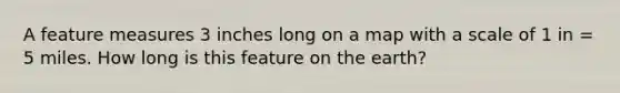 A feature measures 3 inches long on a map with a scale of 1 in = 5 miles. How long is this feature on the earth?