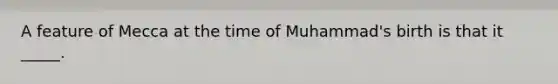 A feature of Mecca at the time of Muhammad's birth is that it _____.