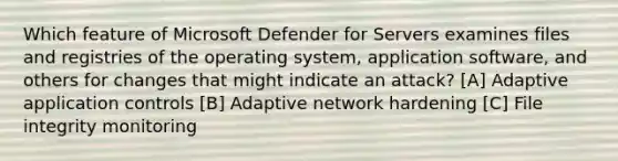 Which feature of Microsoft Defender for Servers examines files and registries of the operating system, application software, and others for changes that might indicate an attack? [A] Adaptive application controls [B] Adaptive network hardening [C] File integrity monitoring