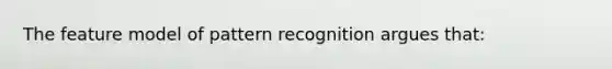 The feature model of pattern recognition argues that: