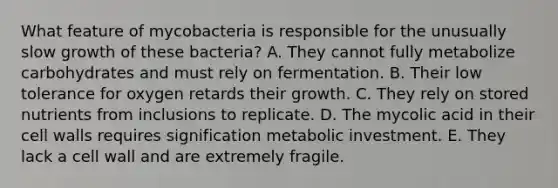 What feature of mycobacteria is responsible for the unusually slow growth of these bacteria? A. They cannot fully metabolize carbohydrates and must rely on fermentation. B. Their low tolerance for oxygen retards their growth. C. They rely on stored nutrients from inclusions to replicate. D. The mycolic acid in their cell walls requires signification metabolic investment. E. They lack a cell wall and are extremely fragile.