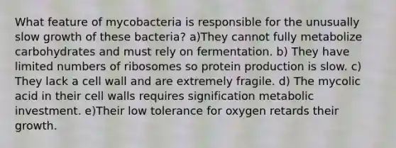 What feature of mycobacteria is responsible for the unusually slow growth of these bacteria? a)They cannot fully metabolize carbohydrates and must rely on fermentation. b) They have limited numbers of ribosomes so protein production is slow. c) They lack a cell wall and are extremely fragile. d) The mycolic acid in their cell walls requires signification metabolic investment. e)Their low tolerance for oxygen retards their growth.