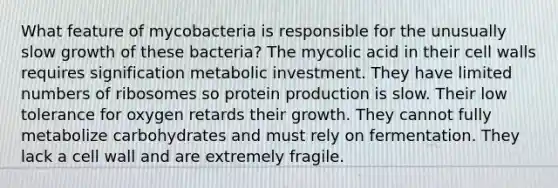 What feature of mycobacteria is responsible for the unusually slow growth of these bacteria? The mycolic acid in their cell walls requires signification metabolic investment. They have limited numbers of ribosomes so protein production is slow. Their low tolerance for oxygen retards their growth. They cannot fully metabolize carbohydrates and must rely on fermentation. They lack a cell wall and are extremely fragile.