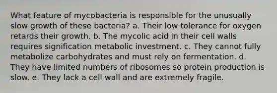 What feature of mycobacteria is responsible for the unusually slow growth of these bacteria? a. Their low tolerance for oxygen retards their growth. b. The mycolic acid in their cell walls requires signification metabolic investment. c. They cannot fully metabolize carbohydrates and must rely on fermentation. d. They have limited numbers of ribosomes so protein production is slow. e. They lack a cell wall and are extremely fragile.