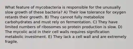 What feature of mycobacteria is responsible for the unusually slow growth of these bacteria? A) Their low tolerance for oxygen retards their growth. B) They cannot fully metabolize carbohydrates and must rely on fermentation. C) They have limited numbers of ribosomes so protein production is slow. D) The mycolic acid in their cell walls requires signification metabolic investment. E) They lack a cell wall and are extremely fragile.