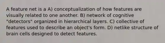 A feature net is a A) conceptualization of how features are visually related to one another. B) network of cognitive "detectors" organized in hierarchical layers. C) collective of features used to describe an object's form. D) netlike structure of brain cells designed to detect features.