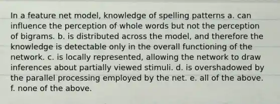 In a feature net model, knowledge of spelling patterns a. can influence the perception of whole words but not the perception of bigrams. b. is distributed across the model, and therefore the knowledge is detectable only in the overall functioning of the network. c. is locally represented, allowing the network to draw inferences about partially viewed stimuli. d. is overshadowed by the parallel processing employed by the net. e. all of the above. f. none of the above.