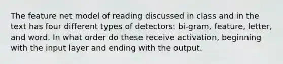 The feature net model of reading discussed in class and in the text has four different types of detectors: bi-gram, feature, letter, and word. In what order do these receive activation, beginning with the input layer and ending with the output.