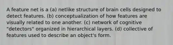 A feature net is a (a) netlike structure of brain cells designed to detect features. (b) conceptualization of how features are visually related to one another. (c) network of cognitive "detectors" organized in hierarchical layers. (d) collective of features used to describe an object's form.