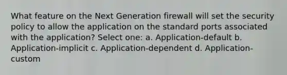 What feature on the Next Generation firewall will set the security policy to allow the application on the standard ports associated with the application? Select one: a. Application-default b. Application-implicit c. Application-dependent d. Application-custom