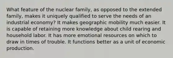 What feature of the nuclear family, as opposed to the extended family, makes it uniquely qualified to serve the needs of an industrial economy? It makes geographic mobility much easier. It is capable of retaining more knowledge about child rearing and household labor. It has more emotional resources on which to draw in times of trouble. It functions better as a unit of economic production.