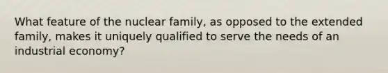 What feature of the nuclear family, as opposed to the extended family, makes it uniquely qualified to serve the needs of an industrial economy?