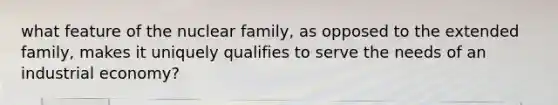 what feature of the nuclear family, as opposed to the extended family, makes it uniquely qualifies to serve the needs of an industrial economy?