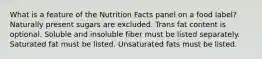 What is a feature of the Nutrition Facts panel on a food label?​ ​Naturally present sugars are excluded. ​Trans fat content is optional. ​Soluble and insoluble fiber must be listed separately. ​Saturated fat must be listed. ​Unsaturated fats must be listed.