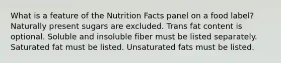 What is a feature of the Nutrition Facts panel on a food label?​ ​Naturally present sugars are excluded. ​Trans fat content is optional. ​Soluble and insoluble fiber must be listed separately. ​Saturated fat must be listed. ​Unsaturated fats must be listed.