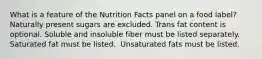 What is a feature of the Nutrition Facts panel on a food label?​ ​Naturally present sugars are excluded. ​Trans fat content is optional. ​Soluble and insoluble fiber must be listed separately. ​Saturated fat must be listed. ​ Unsaturated fats must be listed.