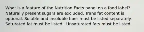 What is a feature of the Nutrition Facts panel on a food label?​ ​Naturally present sugars are excluded. ​Trans fat content is optional. ​Soluble and insoluble fiber must be listed separately. ​Saturated fat must be listed. ​ Unsaturated fats must be listed.