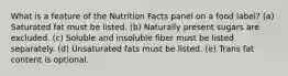 What is a feature of the Nutrition Facts panel on a food label?​ (a) Saturated fat must be listed. (b) Naturally present sugars are excluded. (c) Soluble and insoluble fiber must be listed separately. (d) Unsaturated fats must be listed. (e) Trans fat content is optional.