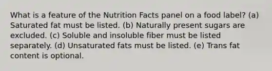 What is a feature of the Nutrition Facts panel on a food label?​ (a) Saturated fat must be listed. (b) Naturally present sugars are excluded. (c) Soluble and insoluble fiber must be listed separately. (d) Unsaturated fats must be listed. (e) Trans fat content is optional.