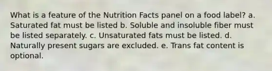 What is a feature of the Nutrition Facts panel on a food label? a. Saturated fat must be listed b. Soluble and insoluble fiber must be listed separately. c. Unsaturated fats must be listed. d. Naturally present sugars are excluded. e. Trans fat content is optional.