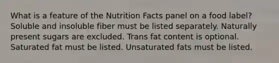 What is a feature of the Nutrition Facts panel on a food label?​ ​Soluble and insoluble fiber must be listed separately. ​Naturally present sugars are excluded. ​Trans fat content is optional. Saturated fat must be listed. ​Unsaturated fats must be listed.