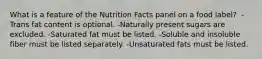 What is a feature of the Nutrition Facts panel on a food label? ​ -Trans fat content is optional. ​-Naturally present sugars are excluded. ​-Saturated fat must be listed. ​-Soluble and insoluble fiber must be listed separately. ​-Unsaturated fats must be listed.