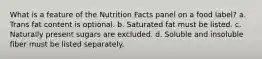 What is a feature of the Nutrition Facts panel on a food label?​ a. ​Trans fat content is optional. b. ​Saturated fat must be listed. c. ​Naturally present sugars are excluded. d. ​Soluble and insoluble fiber must be listed separately.