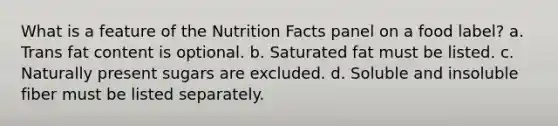 What is a feature of the Nutrition Facts panel on a food label?​ a. ​Trans fat content is optional. b. ​Saturated fat must be listed. c. ​Naturally present sugars are excluded. d. ​Soluble and insoluble fiber must be listed separately.