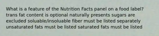 What is a feature of the Nutrition Facts panel on a food label? trans fat content is optional naturally presents sugars are excluded soluable/insoluable fiber must be listed separately unsaturated fats must be listed saturated fats must be listed