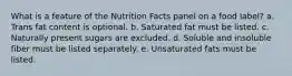 What is a feature of the Nutrition Facts panel on a food label? a. Trans fat content is optional. b. Saturated fat must be listed. c. Naturally present sugars are excluded. d. Soluble and insoluble fiber must be listed separately. e. Unsaturated fats must be listed.