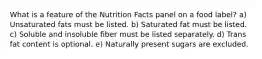 What is a feature of the Nutrition Facts panel on a food label?​ a) Unsaturated fats must be listed. b) Saturated fat must be listed. c) Soluble and insoluble fiber must be listed separately. d) Trans fat content is optional. e) Naturally present sugars are excluded.