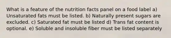 What is a feature of the nutrition facts panel on a food label a) ​Unsaturated fats must be listed. b) Naturally present sugars are excluded. c) ​Saturated fat must be listed d) Trans fat content is optional. e) ​Soluble and insoluble fiber must be listed separately