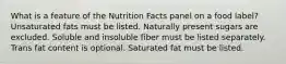 What is a feature of the Nutrition Facts panel on a food label?​ ​Unsaturated fats must be listed. ​Naturally present sugars are excluded. ​Soluble and insoluble fiber must be listed separately. ​ Trans fat content is optional. ​Saturated fat must be listed.