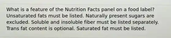 What is a feature of the Nutrition Facts panel on a food label?​ ​Unsaturated fats must be listed. ​Naturally present sugars are excluded. ​Soluble and insoluble fiber must be listed separately. ​ Trans fat content is optional. ​Saturated fat must be listed.