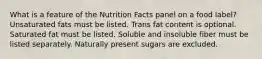 What is a feature of the Nutrition Facts panel on a food label?​ ​Unsaturated fats must be listed. ​Trans fat content is optional. ​Saturated fat must be listed. ​Soluble and insoluble fiber must be listed separately. ​Naturally present sugars are excluded.