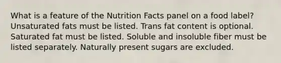 What is a feature of the Nutrition Facts panel on a food label?​ ​Unsaturated fats must be listed. ​Trans fat content is optional. ​Saturated fat must be listed. ​Soluble and insoluble fiber must be listed separately. ​Naturally present sugars are excluded.