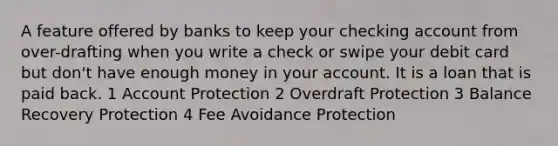 A feature offered by banks to keep your checking account from over-drafting when you write a check or swipe your debit card but don't have enough money in your account. It is a loan that is paid back. 1 Account Protection 2 Overdraft Protection 3 Balance Recovery Protection 4 Fee Avoidance Protection