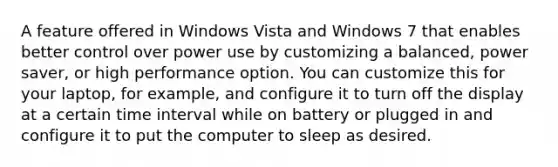 A feature offered in Windows Vista and Windows 7 that enables better control over power use by customizing a balanced, power saver, or high performance option. You can customize this for your laptop, for example, and configure it to turn off the display at a certain time interval while on battery or plugged in and configure it to put the computer to sleep as desired.