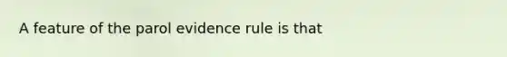 A feature of the parol evidence rule is that