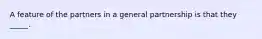 A feature of the partners in a general partnership is that they _____.