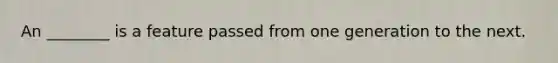 An ________ is a feature passed from one generation to the next.