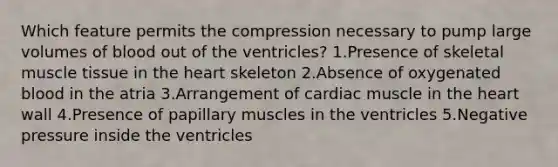 Which feature permits the compression necessary to pump large volumes of blood out of the ventricles? 1.Presence of skeletal muscle tissue in the heart skeleton 2.Absence of oxygenated blood in the atria 3.Arrangement of cardiac muscle in the heart wall 4.Presence of papillary muscles in the ventricles 5.Negative pressure inside the ventricles