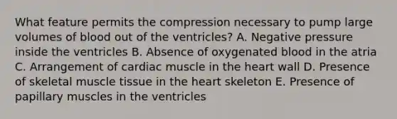 What feature permits the compression necessary to pump large volumes of blood out of the ventricles? A. Negative pressure inside the ventricles B. Absence of oxygenated blood in the atria C. Arrangement of cardiac muscle in the heart wall D. Presence of skeletal muscle tissue in the heart skeleton E. Presence of papillary muscles in the ventricles