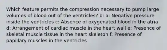 Which feature permits the compression necessary to pump large volumes of blood out of the ventricles? b: a: Negative pressure inside the ventricles c: Absence of oxygenated blood in the atria d: Arrangement of cardiac muscle in the heart wall e: Presence of skeletal muscle tissue in the heart skeleton f: Presence of papillary muscles in the ventricles