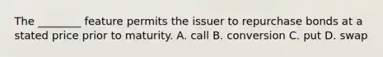 The ________ feature permits the issuer to repurchase bonds at a stated price prior to maturity. A. call B. conversion C. put D. swap